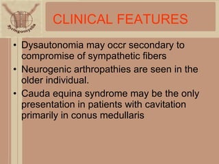 CLINICAL FEATURES Dysautonomia may occr secondary to compromise of sympathetic fibers Neurogenic arthropathies are seen in the older individual. Cauda equina syndrome may be the only presentation in patients with cavitation primarily in conus medullaris 