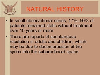 In small observational series, 17%–50% of patients remained static without treatment over 10 years or more There are reports of spontaneous resolution in adults and children, which may be due to decompression of the syrinx into the subarachnoid space NATURAL HISTORY 