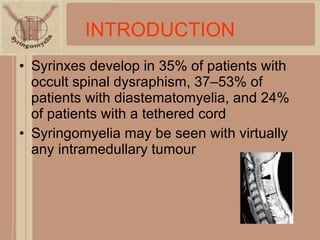 INTRODUCTION Syrinxes develop in 35% of patients with occult spinal dysraphism, 37–53% of patients with diastematomyelia, and 24% of patients with a tethered cord Syringomyelia may be seen with virtually any intramedullary tumour 