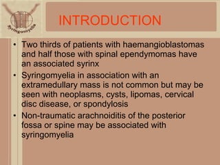 INTRODUCTION Two thirds of patients with haemangioblastomas and half those with spinal ependymomas have an associated syrinx Syringomyelia in association with an extramedullary mass is not common but may be seen with neoplasms, cysts, lipomas, cervical disc disease, or spondylosis Non-traumatic arachnoiditis of the posterior fossa or spine may be associated with syringomyelia 