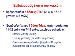 Εμβολιασμός έναντι του κοκκύτη
• Βρέφη/παιδιά 5 δόσεις DTaP (2, 4, 6, 15-18
  μηνών, 4-6 ετών)

• Έφηβοι/ενήλικες 1 δόση Tdap, κατά προτίμηση
  11-12 ετών και 7-10 ετών, catch-up schedule
     • Επαγγελματίες υγείας
     • Έγκυες γυναίκες (σε κάθε εγκυμοσύνη)
     • Οικογενειακό περιβάλλον βρεφών <12 μηνών
       (Cocooning) και άτομα άνω των 65 ετών
 