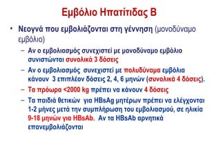 Εμβόλιο Ηπατίτιδας Β
• Νεογνά που εμβολιάζονται στη γέννηση (μονοδύναμο
  εμβόλιο)
  – Αν ο εμβολιασμός συνεχιστεί με μονοδύναμο εμβόλιο
    συνιστώνται συνολικά 3 δόσεις
  – Αν ο εμβολιασμός συνεχιστεί με πολυδύναμα εμβόλια
    κάνουν 3 επιπλέον δόσεις 2, 4, 6 μηνών (συνολικά 4 δόσεις).
  – Τα πρόωρα <2000 kg πρέπει να κάνουν 4 δόσεις
  – Τα παιδιά θετικών για HBsAg μητέρων πρέπει να ελέγχονται
    1-2 μήνες μετά την συμπλήρωση του εμβολιασμού, σε ηλικία
    9-18 μηνών για HBsAb. Αν τα HBsAb αρνητικά
    επανεμβολιάζονται
 