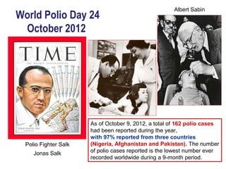 Albert Sabin
World Polio Day 24
 October 2012




                       As of October 9, 2012, a total of 162 polio cases
                       had been reported during the year,
                       with 97% reported from three countries
  Polio Fighter Salk   (Nigeria, Afghanistan and Pakistan). The number
     Jonas Salk        of polio cases reported is the lowest number ever
                       recorded worldwide during a 9-month period.
 