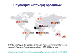 Παγκόσμια κατανομή οροτύπων




Ο ΠΟΥ υπολογίζει ότι η ετήσια επίπτωση Neisseria meningitidis νόσου
αφορά 1.2 εκατομμύρια περιστατικά και ~135.000 θανάτους

http://www.meningitis.com/about/geography assessed September 16th 2011
 