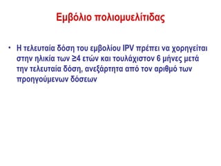 Εμβόλιο πολιομυελίτιδας

• Η τελευταία δόση του εμβολίου IPV πρέπει να χορηγείται
  στην ηλικία των ≥4 ετών και τουλάχιστον 6 μήνες μετά
  την τελευταία δόση, ανεξάρτητα από τον αριθμό των
  προηγούμενων δόσεων
 