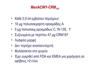MenACWY-CRM197

•   Κάθε 0.5 ml εμβολίου περιέχουν:
•   10 μg πολυσακχαρίτη οροομάδας A
•   5 μg πολυσακχ.οροομάδων C, W-135, Y
•   Συζευγμένα με περίπου 47 μg CRM197
•   Λυόφιλη μορφή
•   Δεν περιέχει ανοσοενισχυτή
•   Φυλάσσεται στο ψυγείο
•   Έχει εγκριθεί από FDA και ΕΜΕΑ για χορήγηση σε
    εφήβους >2 ετών
 