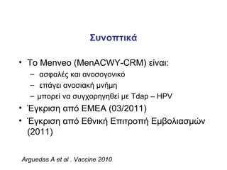 Συνοπτικά

• Το Menveo (MenACWY-CRM) είναι:
  – ασφαλές και ανοσογονικό
  – επάγει ανοσιακή μνήμη
  – μπορεί να συγχορηγηθεί με Tdap – HPV
• Έγκριση από ΕΜΕΑ (03/2011)
• Έγκριση από Εθνική Επιτροπή Εμβολιασμών
  (2011)


Arguedas A et al . Vaccine 2010
 