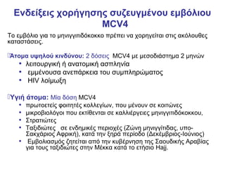 Ενδείξεις χορήγησης συζευγμένου εμβόλιου
                    MCV4
Το εμβόλιο για το μηνιγγιτιδόκοκκο πρέπει να χορηγείται στις ακόλουθες
καταστάσεις.

Άτομα υψηλού κινδύνου: 2 δόσεις MCV4 με μεσοδιάστημα 2 μηνών
   • λειτουργική ή ανατομική ασπληνία
   • εμμένουσα ανεπάρκεια του συμπληρώματος
   • HIV λοίμωξη
Υγιή άτομα: Μία δόση MCV4
   • πρωτοετείς φοιτητές κολλεγίων, που μένουν σε κοιτώνες
   • μικροβιολόγοι που εκτίθενται σε καλλιέργειες μηνιγγιτιδόκοκκου,
   • Στρατιώτες
   • Ταξιδιώτες σε ενδημικές περιοχές (Ζώνη μηνιγγίτιδας, υπο-
     Σακχάριος Αφρική), κατά την ξηρά περίοδο (Δεκέμβριος-Ιούνιος)
   • Εμβολιασμός ζητείται από την κυβέρνηση της Σαουδικής Αραβίας
     για τους ταξιδιώτες στην Μέκκα κατά το ετήσιο Hajj.
 
