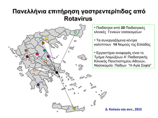 Πανελλήνια επιτήρηση γαστρεντερίτιδας από
                Rotavirus
                         • Παιδίατροι από 20 Παιδιατρικές
                         κλινικές Γενικών νοσοκομείων

                         • Τα συνεργαζόμενα κέντρα
                         καλύπτουν 14 Νομούς της Ελλάδας

                         • Εργαστήριο αναφοράς είναι το
                         Τμήμα Λοιμώξεων Α’ Παιδιατρικής
                         Κλινικής Πανεπιστημίου Αθηνών,
                         Νοσοκομείο Παίδων “Η Αγία Σοφία”




                               Δ. Κούκου και συν., 2012
 