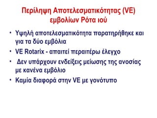 Περίληψη Αποτελεσματικότητας (VE)
            εμβολίων Ρότα ιού
• Υψηλή αποτελεσματικότητα παρατηρήθηκε και
  για τα δύο εμβόλια
• VE Rotarix - απαιτεί περαιτέρω έλεγχο
• Δεν υπάρχουν ενδείξεις μείωσης της ανοσίας
  με κανένα εμβόλιο
• Καμία διαφορά στην VE με γονότυπο
 