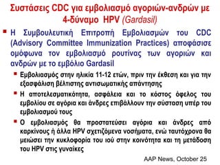 Συστάσεις CDC για εμβολιασμό αγοριών-ανδρών με
             4-δύναμο HPV (Gardasil)
H  Συμβουλευτική Επιτροπή Εμβολιασμών του CDC
 (Advisory Committee Immunization Practices) αποφάσισε
 ομόφωνα τον εμβολιασμό ρουτίνας των αγοριών και
 ανδρών με το εμβόλιο Gardasil
  Εμβολιασμός στην ηλικία 11-12 ετών, πριν την έκθεση και για την
     εξασφάλιση βέλτιστης αντισωματικής απάντησης
    Η αποτελεσματικότητα, ασφάλεια και το κόστος όφελος του
     εμβολίου σε αγόρια και άνδρες επιβάλλουν την σύσταση υπέρ του
     εμβολιασμού τους
    Ο εμβολιασμός θα προστατεύσει αγόρια και άνδρες από
     καρκίνους ή άλλα HPV σχετιζόμενα νοσήματα, ενώ ταυτόχρονα θα
     μειώσει την κυκλοφορία του ιού στην κοινότητα και τη μετάδοση
     του HPV στις γυναίκες
                                            AAP News, October 25
 