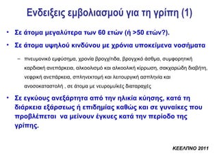Ενδειξεις εμβολιασμού για τη γρίπη (1)
• Σε άτομα μεγαλύτερα των 60 ετών (ή >50 ετών?).
• Σε άτομα υψηλού κινδύνου με χρόνια υποκείμενα νοσήματα
   – πνευμονικό εμφύσημα, χρονία βρογχίτιδα, βρογχικό άσθμα, συμφορητική
     καρδιακή ανεπάρκεια, αλκοολισμό και αλκοολική κίρρωση, σακχαρώδη διαβήτη,
     νεφρική ανεπάρκεια, σπληνεκτομή και λειτουργική ασπληνία και
     ανοσοκαταστολή , σε άτομα με νευρομυϊκές διαταραχές

• Σε εγκύους ανεξάρτητα από την ηλικία κύησης, κατά τη
  διάρκεια εξάρσεως ή επιδημίας καθώς και σε γυναίκες που
  προβλέπεται να μείνουν έγκυες κατά την περίοδο της
  γρίπης.


                                                                    ΚΕΕΛΠΝΟ 2011
 