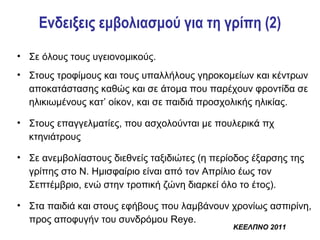 Ενδειξεις εμβολιασμού για τη γρίπη (2)
• Σε όλους τους υγειονομικούς.
• Στους τροφίμους και τους υπαλλήλους γηροκομείων και κέντρων
  αποκατάστασης καθώς και σε άτομα που παρέχουν φροντίδα σε
  ηλικιωμένους κατ’ οίκον, και σε παιδιά προσχολικής ηλικίας.

• Στους επαγγελματίες, που ασχολούνται με πουλερικά πχ
  κτηνιάτρους

• Σε ανεμβολίαστους διεθνείς ταξιδιώτες (η περίοδος έξαρσης της
  γρίπης στο Ν. Ημισφαίριο είναι από τον Απρίλιο έως τον
  Σεπτέμβριο, ενώ στην τροπική ζώνη διαρκεί όλο το έτος).

• Στα παιδιά και στους εφήβους που λαμβάνουν χρονίως ασπιρίνη,
  προς αποφυγήν του συνδρόμου Reye.
                                               ΚΕΕΛΠΝΟ 2011
 