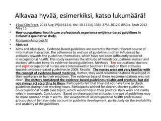 Alkavaa hyvää, esimerkiksi, katso lukumäärä!
•
•
•
•
•

J Eval Clin Pract. 2013 Aug;19(4):612-6. doi: 10.1111/j.1365-2753.2012.01850.x. Epub 2012
May 15.
How occupational health care professionals experience evidence-based guidelines in 
Finland: a qualitative study.
Kinnunen-Amoroso M.
Abstract
Aims and objectives  Evidence-based guidelines are currently the most relevant source of
information in practice. The adherence to and use of guidelines is often influenced by
attitudes towards the guidelines themselves, which have not been sufficiently explored
in occupational health. This study examines the attitude of Finnish occupational nurses' and
doctors' attitudes towards evidence-based guidelines. Methods  Ten occupational doctors
and eight occupational nurses were interviewed in Southern Finland on their attitudes
towards evidence-based guidelines in 2009. Results  The nurses were not very familiar with 
the concept of evidence-based medicine. Rather, they used recommendations developed in
their workplace or by their employer. The evidence base of these recommendations was not
clear. The doctors considered the evidence-based guidelines reliable and practical, but did 
not always act according to them. Participants felt that they did not have time to check
guidelines during their working hours. Participants wished for clearer, shorter guidelines
on occupational health care topics, which would help in their practical daily work and clarify
roles in teamwork. Conclusions  Based on these positive attitudes, the use of guidelines may
be more common than it seems. The viewpoints of all occupational health professional
groups should be taken into account in guideline development, particularly on the availability
and usability of the guidelines

 