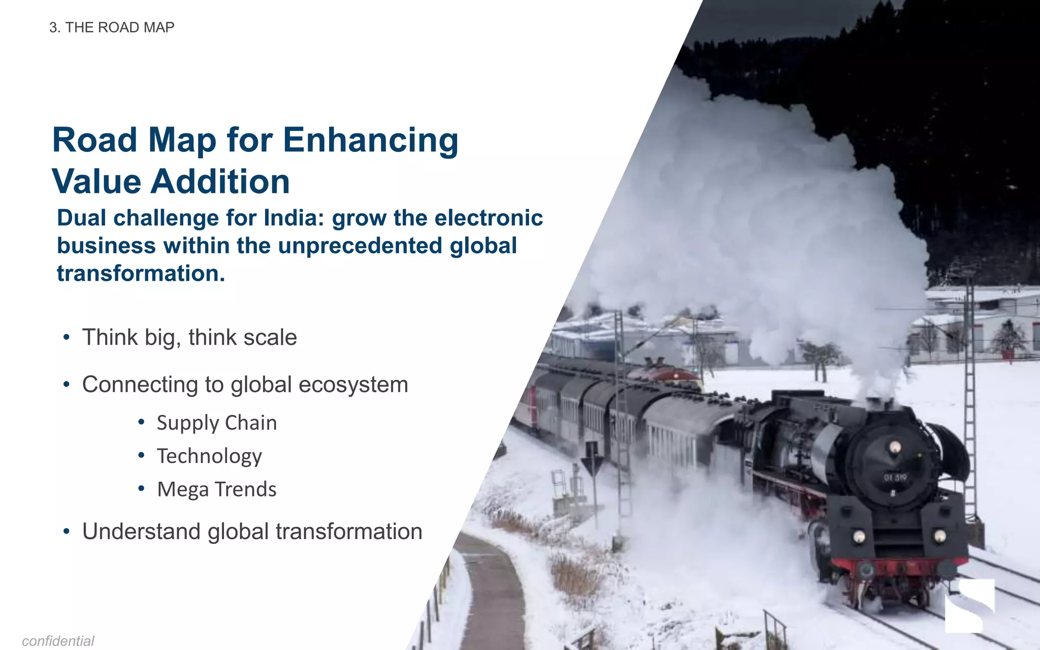 Road Map for Enhancing
Value Addition
• Think big, think scale
• Connecting to global ecosystem
• Supply Chain
• Technology
• Mega Trends
• Understand global transformation
Dual challenge for India: grow the electronic
business within the unprecedented global
transformation.
3. THE ROAD MAP
confidential
 