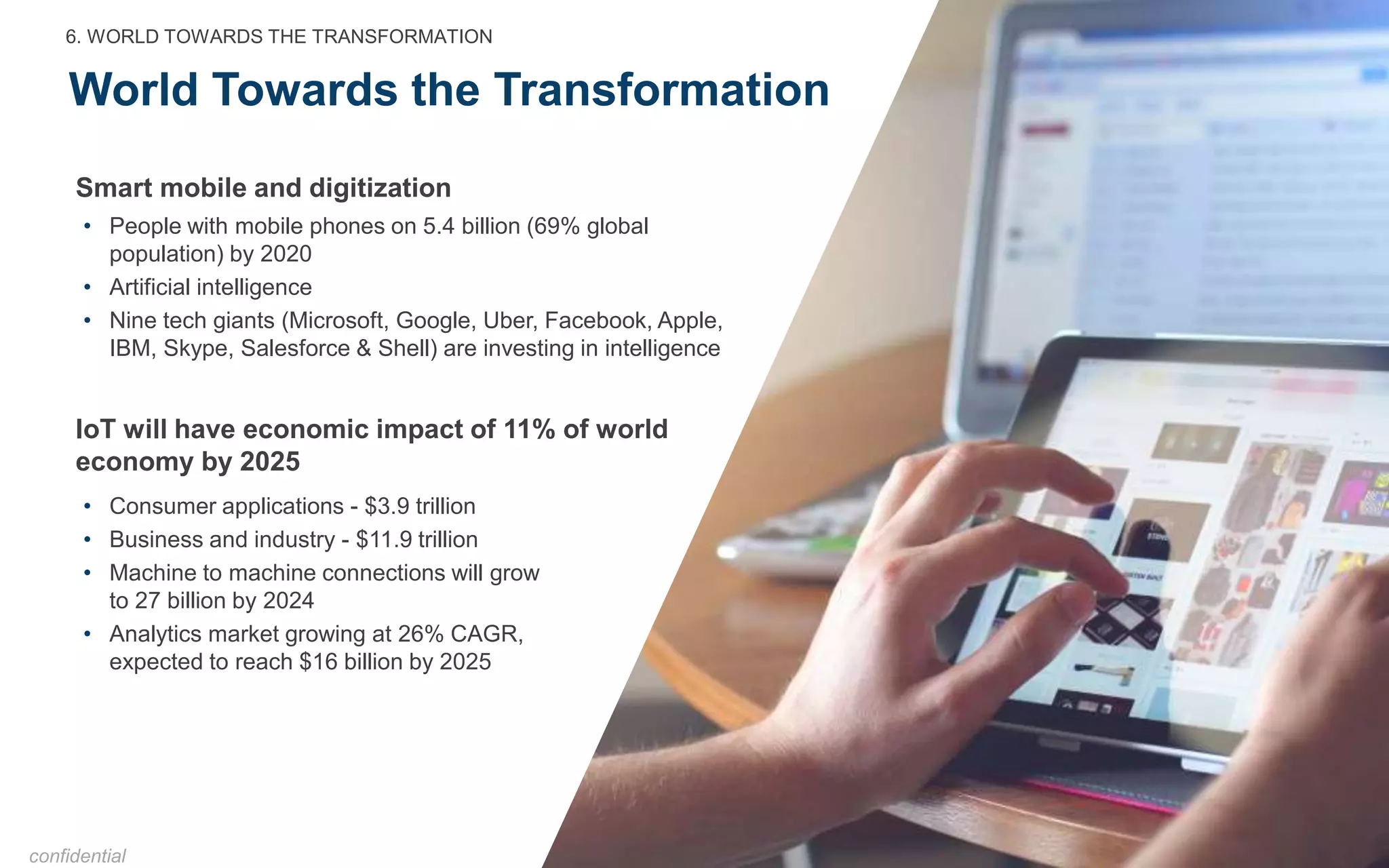 World Towards the Transformation
• People with mobile phones on 5.4 billion (69% global
population) by 2020
• Artificial intelligence
• Nine tech giants (Microsoft, Google, Uber, Facebook, Apple,
IBM, Skype, Salesforce & Shell) are investing in intelligence
Smart mobile and digitization
6. WORLD TOWARDS THE TRANSFORMATION
confidential
• Consumer applications - $3.9 trillion
• Business and industry - $11.9 trillion
• Machine to machine connections will grow
to 27 billion by 2024
• Analytics market growing at 26% CAGR,
expected to reach $16 billion by 2025
IoT will have economic impact of 11% of world
economy by 2025
 