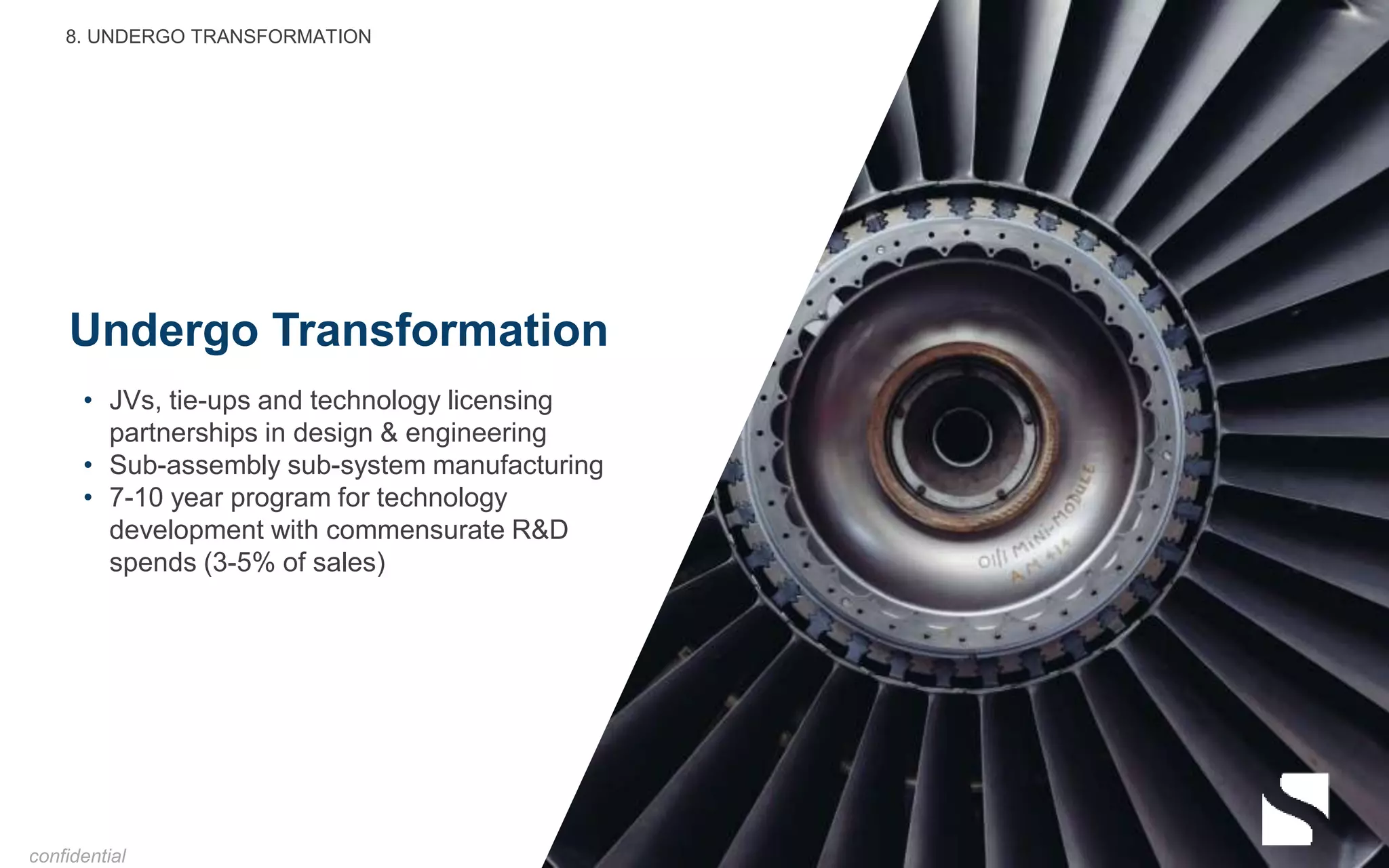 Undergo Transformation
• JVs, tie-ups and technology licensing
partnerships in design & engineering
• Sub-assembly sub-system manufacturing
• 7-10 year program for technology
development with commensurate R&D
spends (3-5% of sales)
8. UNDERGO TRANSFORMATION
confidential
 