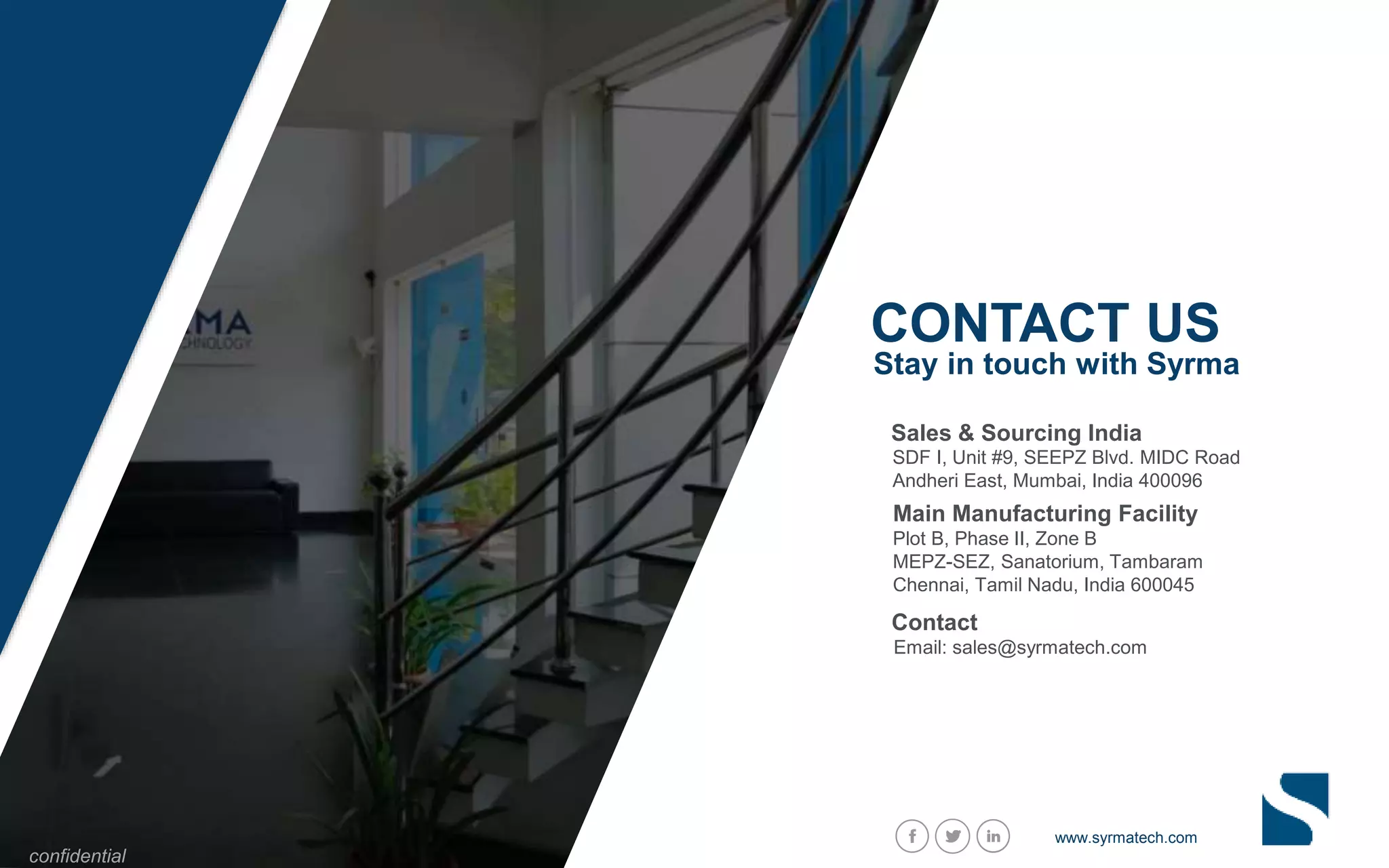 CONTACT US
Stay in touch with Syrma
confidential
Plot B, Phase II, Zone B
MEPZ-SEZ, Sanatorium, Tambaram
Chennai, Tamil Nadu, India 600045
Main Manufacturing Facility
SDF I, Unit #9, SEEPZ Blvd. MIDC Road
Andheri East, Mumbai, India 400096
Sales & Sourcing India
www.syrmatech.com
Email: sales@syrmatech.com
Contact
 