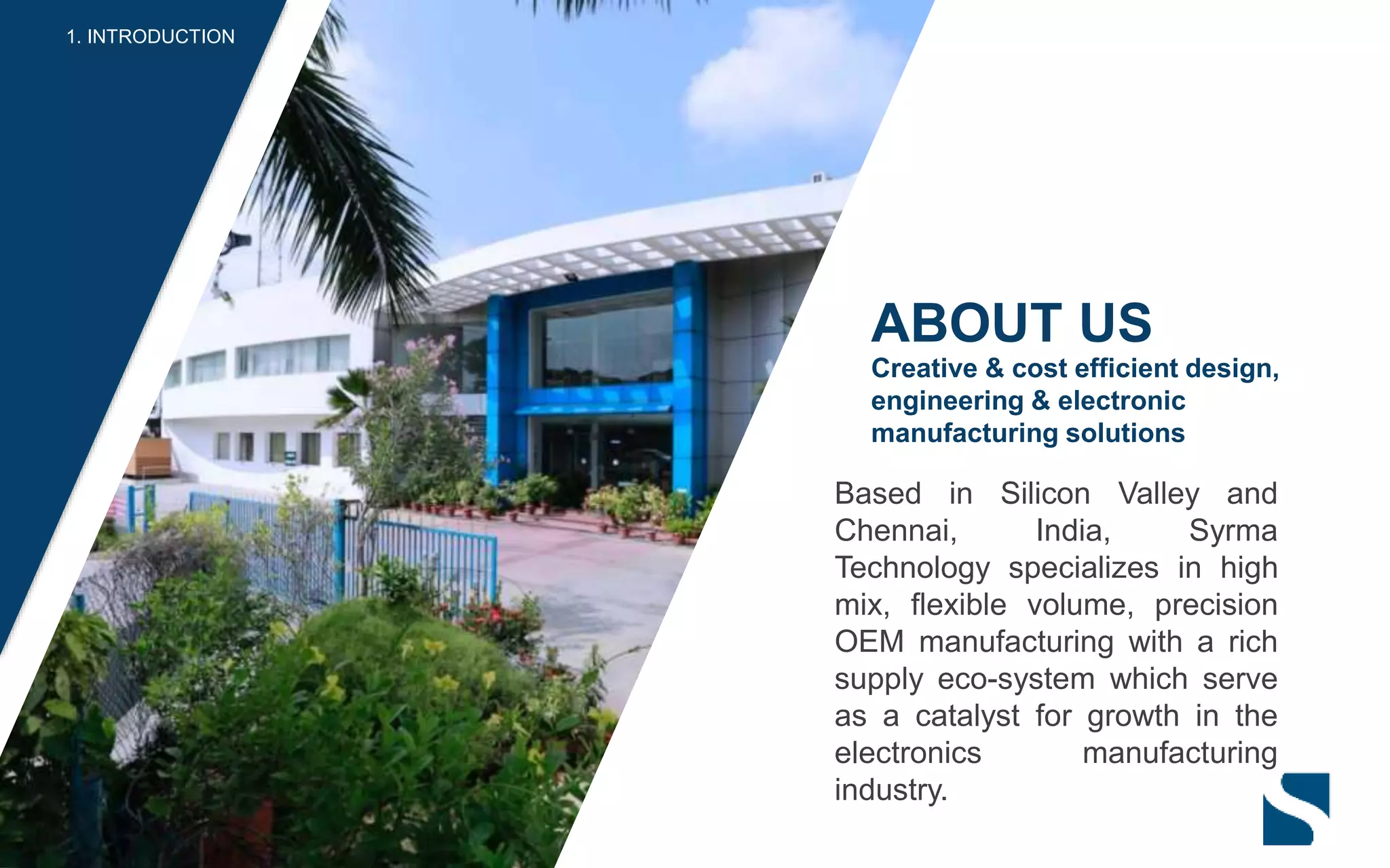 Based in Silicon Valley and
Chennai, India, Syrma
Technology specializes in high
mix, flexible volume, precision
OEM manufacturing with a rich
supply eco-system which serve
as a catalyst for growth in the
electronics manufacturing
industry.
ABOUT US
Creative & cost efficient design,
engineering & electronic
manufacturing solutions
1. INTRODUCTION
 