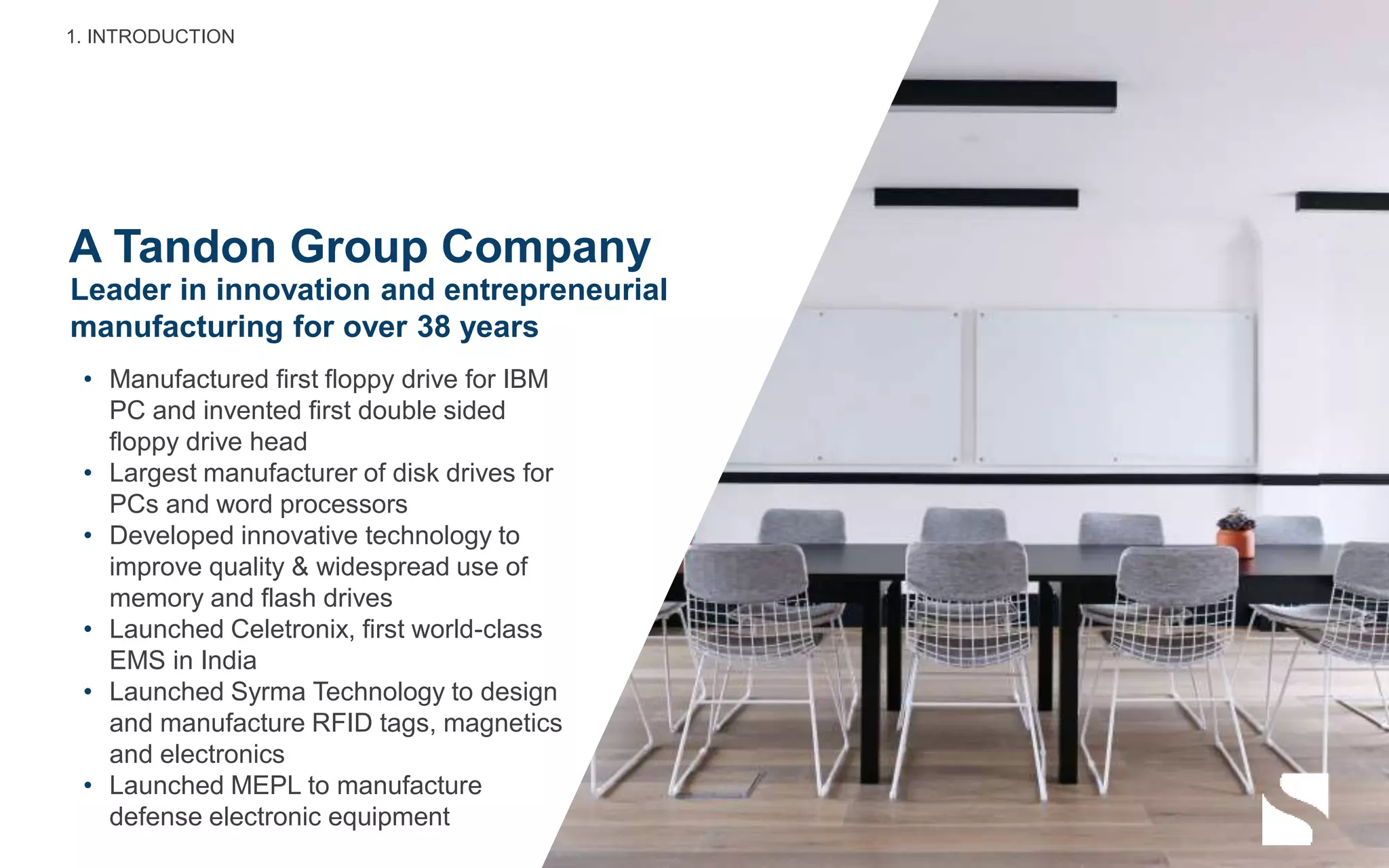 A Tandon Group Company
• Manufactured first floppy drive for IBM
PC and invented first double sided
floppy drive head
• Largest manufacturer of disk drives for
PCs and word processors
• Developed innovative technology to
improve quality & widespread use of
memory and flash drives
• Launched Celetronix, first world-class
EMS in India
• Launched Syrma Technology to design
and manufacture RFID tags, magnetics
and electronics
• Launched MEPL to manufacture
defense electronic equipment
Leader in innovation and entrepreneurial
manufacturing for over 38 years
1. INTRODUCTION
 