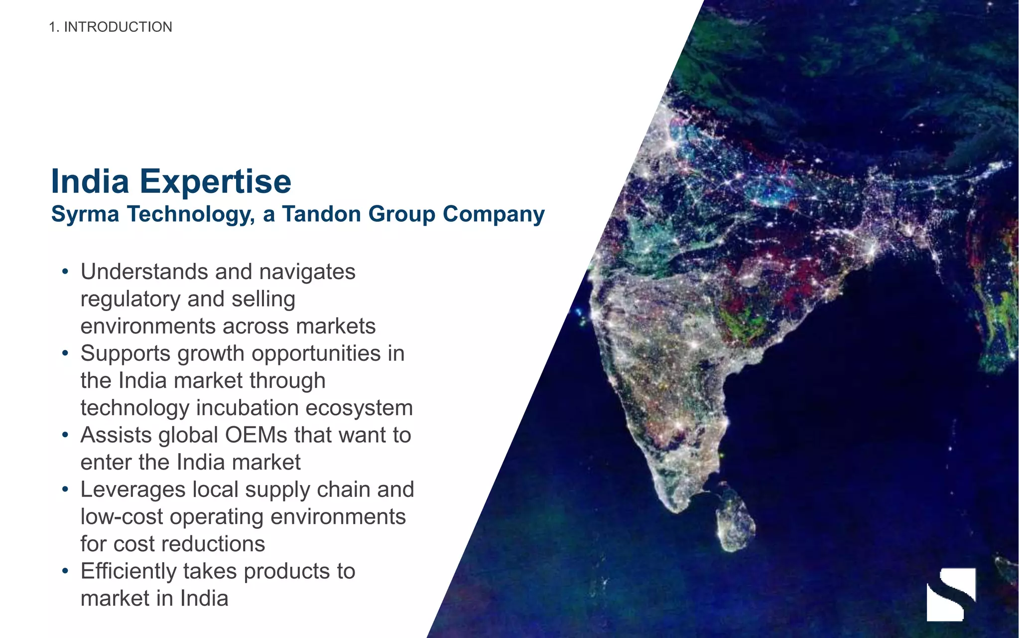 India Expertise
• Understands and navigates
regulatory and selling
environments across markets
• Supports growth opportunities in
the India market through
technology incubation ecosystem
• Assists global OEMs that want to
enter the India market
• Leverages local supply chain and
low-cost operating environments
for cost reductions
• Efficiently takes products to
market in India
Syrma Technology, a Tandon Group Company
1. INTRODUCTION
 