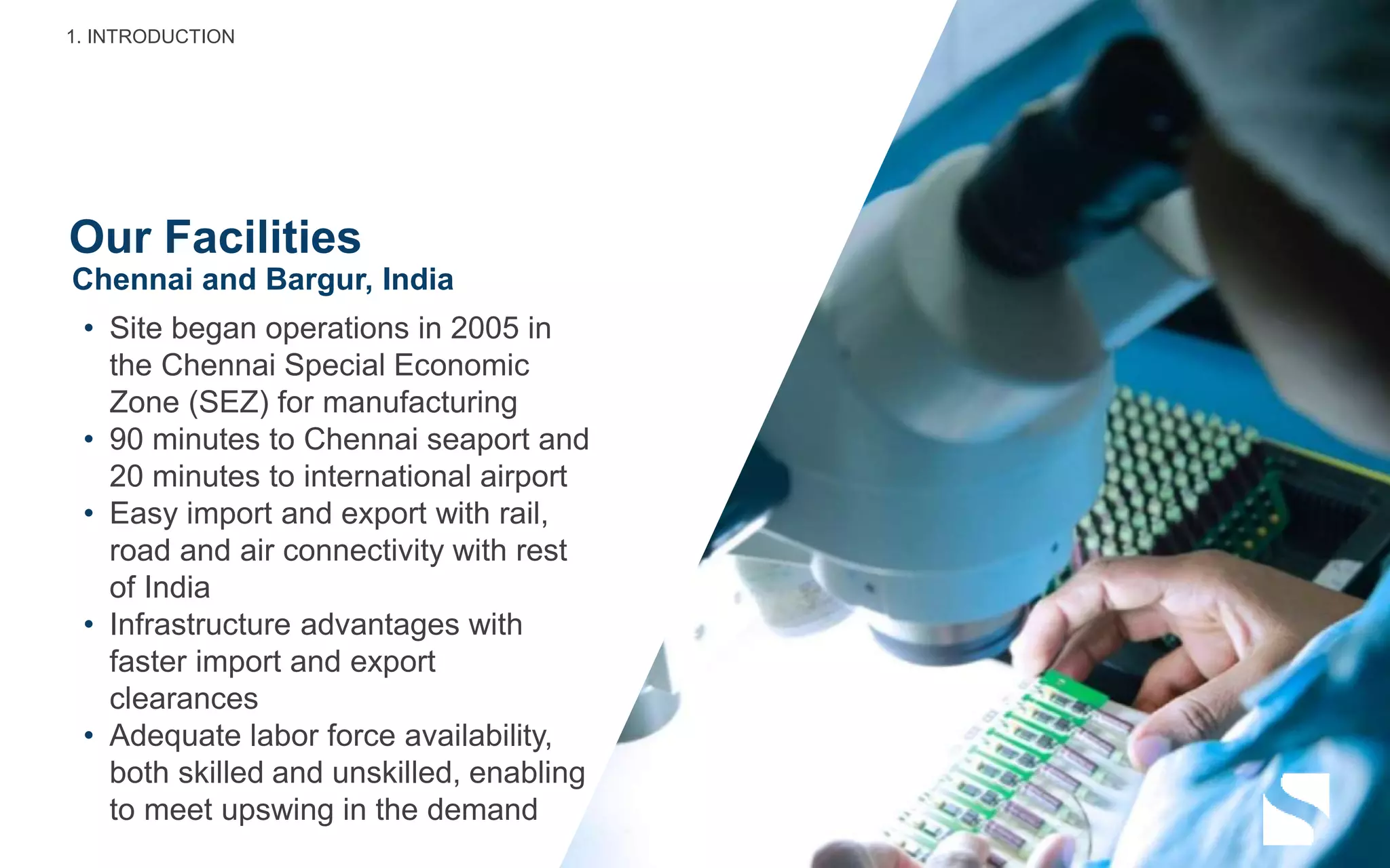 Our Facilities
• Site began operations in 2005 in
the Chennai Special Economic
Zone (SEZ) for manufacturing
• 90 minutes to Chennai seaport and
20 minutes to international airport
• Easy import and export with rail,
road and air connectivity with rest
of India
• Infrastructure advantages with
faster import and export
clearances
• Adequate labor force availability,
both skilled and unskilled, enabling
to meet upswing in the demand
Chennai and Bargur, India
1. INTRODUCTION
 