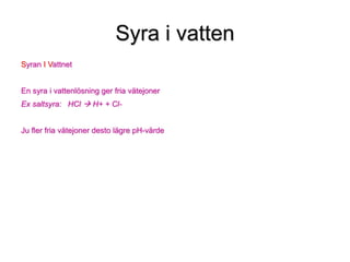 Syra i vatten
Syran I Vattnet
En syra i vattenlösning ger fria vätejoner
Ex saltsyra: HCl  H+ + Cl-
Ju fler fria vätejoner desto lägre pH-värde
 