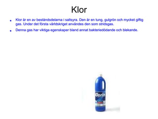 Klor
• Klor är en av beståndsdelarna i saltsyra. Den är en tung, gulgrön och mycket giftig
gas. Under det första världskriget användes den som stridsgas.
• Denna gas har viktiga egenskaper bland annat bakteriedödande och blekande.
 