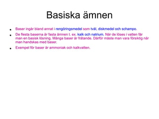 Basiska ämnen
• Baser ingår bland annat i rengöringsmedel som tvål, diskmedel och schampo.
• De flesta baserna är fasta ämnen t. ex. kalk och natrium. När de löses i vatten får
man en basisk lösning. Många baser är frätande. Därför måste man vara försiktig när
man handskas med baser.
• Exempel för baser är ammoniak och kalkvatten.
 