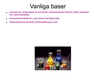 Vanliga baser
• Exempel för vanliga baser är ammoniak, natriumhydroxid (kaustik soda), kalkvatten
och natriumkarbonat.
• Ammoniak används bl.a. när kvinnor ska färga håret.
• Natriumhydroxid används vid framställning av tvål.
 