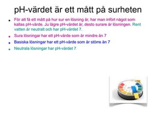 pH-värdet är ett mått på surheten
• För att få ett mått på hur sur en lösning är, har man infört något som
kallas pH-värde. Ju lägre pH-värdet är, desto surare är lösningen. Rent
vatten är neutralt och har pH-värdet 7.
• Sura lösningar har ett pH-värde som är mindre än 7
• Basiska lösningar har ett pH-värde som är större än 7
• Neutrala lösningar har pH-värdet 7
 