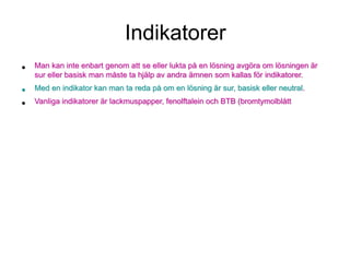 Indikatorer
• Man kan inte enbart genom att se eller lukta på en lösning avgöra om lösningen är
sur eller basisk man måste ta hjälp av andra ämnen som kallas för indikatorer.
• Med en indikator kan man ta reda på om en lösning är sur, basisk eller neutral.
• Vanliga indikatorer är lackmuspapper, fenolftalein och BTB (bromtymolblått
 