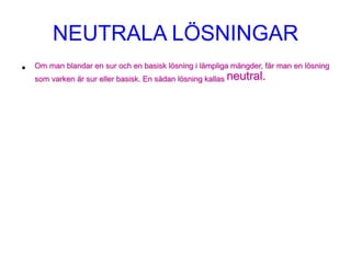 NEUTRALA LÖSNINGAR
• Om man blandar en sur och en basisk lösning i lämpliga mängder, får man en lösning
som varken är sur eller basisk. En sådan lösning kallas neutral.
 