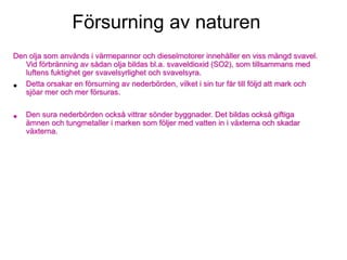 Försurning av naturen
Den olja som används i värmepannor och dieselmotorer innehåller en viss mängd svavel.
Vid förbränning av sådan olja bildas bl.a. svaveldioxid (SO2), som tillsammans med
luftens fuktighet ger svavelsyrlighet och svavelsyra.
• Detta orsakar en försurning av nederbörden, vilket i sin tur får till följd att mark och
sjöar mer och mer försuras.
• Den sura nederbörden också vittrar sönder byggnader. Det bildas också giftiga
ämnen och tungmetaller i marken som följer med vatten in i växterna och skadar
växterna.
 