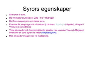 Syrors egenskaper
• Alla syror är sura.
• De innehåller grundämnet Väte ( H ) = Hydrogen
• Det finns svaga syror och starka syror.
• Exempel för svaga syror är: citronsyra (i citroner), äppelsyra (I äpplen), vinsyra (i
Vindruvor) och ättiksyra
• Vissa läkemedel och febernedsättande tabletter t.ex. alvedon,Treo och Magnecyl
innehåller en sorts syra som heter acetylsalicylsyra.
• Man använder svaga syror vid matlagning.
 