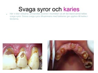 Svaga syror och karies
• När vi äter sötsaker, omvandlas sockret i munhålan så att det bland annat bildas
svaga syror. Dessa svaga syror tillsammans med bakterier ger upphov till karies i
tänderna.
 