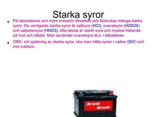 Starka syror
• På laborationer och inom industrin tillverkas och förbrukas många starka
syror. De vanligaste starka syror är saltsyra (HCl), svavelsyra (H2SO4)
och salpetersyra (HNO3). Alla dessa är starkt sura och mycket frätande
på hud och kläder. Man använder svavelsyra bl.a. i bilbatterier.
• OBS: vid spädning av starka syror, ska man hälla syran i vatten (SIV) och
inte tvärtom.
 