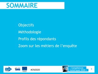 SOMMAIRE

   Objectifs
   Méthodologie
   Profils des répondants
   Zoom sur les métiers de l’enquête




                               « Compétences
          #CN2020                                  3
                               numériques 2020 »
 