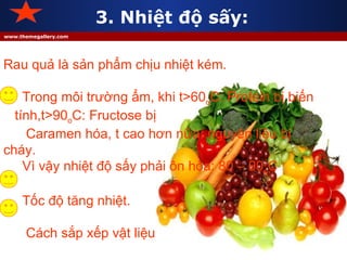 3. Nhiệt độ sấy: Rau quả là sản phẩm chịu nhiệt kém.  Trong môi trường ẩm, khi t>60 o C: Protein bị biến  tính,t>90 o C: Fructose bị  Caramen hóa, t cao hơn nữa: nguyên liệu bị cháy. Vì vậy nhiệt độ sấy phải ôn hòa: 80 – 90 o C Tốc độ tăng nhiệt. Cách sắp xếp vật liệu 