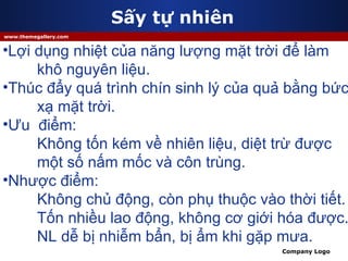 Sấy tự nhiên Lợi dụng nhiệt của năng lượng mặt trời để làm  khô nguyên liệu. Thúc đẩy quá trình chín sinh lý của quả bằng bức xạ mặt trời. Ưu  điểm: Không tốn kém về nhiên liệu, diệt trừ được  một số nấm mốc và côn trùng. Nhược điểm: Không chủ động, còn phụ thuộc vào thời tiết.  Tốn nhiều lao động, không cơ giới hóa được. NL dễ bị nhiễm bẩn, bị ẩm khi gặp mưa. 
