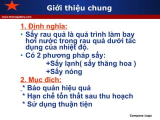 Giới thiệu chung 1. Định nghĩa: Sấy rau quả là quá trình làm bay hơi nước trong rau quả dưới tác dụng của nhiệt độ. Có 2 phương pháp sấy: +Sấy lạnh( sấy thăng hoa ) +Sấy nóng 2. Mục đích: * Bảo quản hiệu quả * Hạn chế tổn thất sau thu hoạch * Sử dụng thuận tiện 