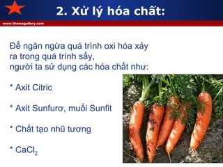 2. Xử lý hóa chất: Để ngăn ngừa quá trình oxi hóa xảy ra trong quá trình sấy, người ta sử dụng các hóa chất như: * Axit Citric * Axit Sunfurơ, muối Sunfit * Chất tạo nhũ tương * CaCl 2 