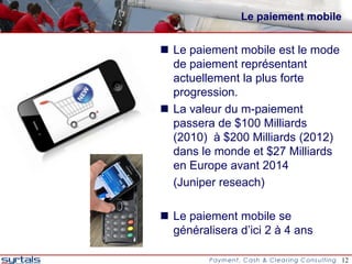 Le paiement mobile


 Le paiement mobile est le mode
  de paiement représentant
  actuellement la plus forte
  progression.
 La valeur du m-paiement
  passera de $100 Milliards
  (2010) à $200 Milliards (2012)
  dans le monde et $27 Milliards
  en Europe avant 2014
  (Juniper reseach)

 Le paiement mobile se
  généralisera d’ici 2 à 4 ans

                                    12
 