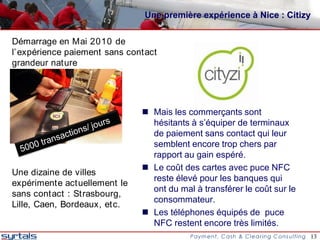 Une première expérience à Nice : Citizy

Démarrage en Mai 2010 de
l’ expérience paiement sans contact
grandeur nature




                                Mais les commerçants sont
                                 hésitants à s’équiper de terminaux
                                 de paiement sans contact qui leur
                                 semblent encore trop chers par
                                 rapport au gain espéré.
                                Le coût des cartes avec puce NFC
Une dizaine de villes
                                 reste élevé pour les banques qui
expérimente actuellement le
                                 ont du mal à transférer le coût sur le
sans contact : Strasbourg,
                                 consommateur.
Lille, Caen, Bordeaux, etc.
                                Les téléphones équipés de puce
                                 NFC restent encore très limités.
                                                                          13
 