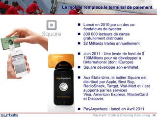 Le mobile remplace le terminal de paiement


        Lancé en 2010 par un des co-
         fondateurs de tweeter
        800 000 lecteurs de cartes
         gratuitement distribués
        $2 Milliards traités annuellement

        Juin 2011 : Une levée de fond de $
         100Millions pour se développer à
         l’international (dont l'Europe)
        Square développe son e-Wallet

        Aux États-Unis, le boitier Square est
         distribué par Apple, Best Buy,
         RadioShack, Target, Wal-Mart et il est
         supporté par les services
         Visa, American Express, MasterCard
         et Discover.

        PayAnywhere : lancé en Avril 2011
                                                  14
 