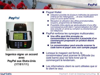 PayPal

                            Paypal Wallet
                                Utilisation possible de plusieurs méthodes de paiement
                                 (même en les mélangeant) ….et avec modification
                                 jusqu’à 5 jours après l’achat
                                Réception et utilisation des offres promotionnelles,
                                 coupons, programmes de fidélisation.
                                Possibilité d’être alerté par géolocalisation d’une offre
                                 (connaissance profil client = personnalisation de l’offre)
                                 avec ensuite un achat au comptoir ou directement par
                                 son téléphone
                            PayPal renforce les synergies multicanales:
                                Une offre peut être envoyée au
                                 consommateur se trouvant à proximité d’un
                                 commerçant proposant un produit désiré
                                 (wish list)
                                Le consommateur peut ensuite scanner le
                                 code barre et payer avec son compte paypal

                            Lorsque le magasin est fermé, le
Ingenico signe un accord     consommateur peut scanner le QRcode (ou
          avec               code barre) pour se faire livrer par le
  PayPal aux Etats-Unis      commerçant le lendemain.
       (17/01/11)
                            Les informations client ne sont utilisées que si
                             le client le veut.

                                                                                          16
 