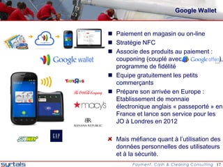 Google Wallet


 Paiement en magasin ou on-line
 Stratégie NFC
 Associe des produits au paiement :
  couponing (couplé avec               ),
  programme de fidélité
 Equipe gratuitement les petits
  commerçants
 Prépare son arrivée en Europe :
  Etablissement de monnaie
  électronique anglais « passeporté » en
  France et lance son service pour les
  JO à Londres en 2012

  Mais méfiance quant à l’utilisation des
  données personnelles des utilisateurs
  et à la sécurité.
                                        17
 