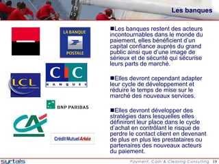 Les banques

Les banques restent des acteurs
incontournables dans le monde du
paiement, elles bénéficient d’un
capital confiance auprès du grand
public ainsi que d’une image de
sérieux et de sécurité qui sécurise
leurs parts de marché.

Elles devront cependant adapter
leur cycle de développement et
réduire le temps de mise sur le
marché des nouveaux services.

Elles devront développer des
stratégies dans lesquelles elles
définiront leur place dans le cycle
d’achat en contrôlant le risque de
perdre le contact client en devenant
de plus en plus les prestataires ou
partenaires des nouveaux acteurs
du paiement.
                                       19
 