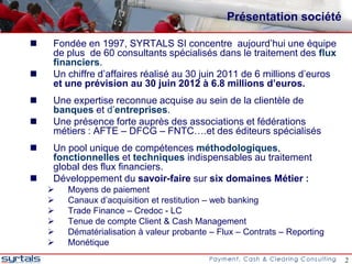 Présentation société

   Fondée en 1997, SYRTALS SI concentre aujourd’hui une équipe
    de plus de 60 consultants spécialisés dans le traitement des flux
    financiers.
   Un chiffre d’affaires réalisé au 30 juin 2011 de 6 millions d’euros
    et une prévision au 30 juin 2012 à 6.8 millions d’euros.
   Une expertise reconnue acquise au sein de la clientèle de
    banques et d’entreprises.
   Une présence forte auprès des associations et fédérations
    métiers : AFTE – DFCG – FNTC….et des éditeurs spécialisés
   Un pool unique de compétences méthodologiques,
    fonctionnelles et techniques indispensables au traitement
    global des flux financiers.
   Développement du savoir-faire sur six domaines Métier :
       Moyens de paiement
       Canaux d’acquisition et restitution – web banking
       Trade Finance – Credoc - LC
       Tenue de compte Client & Cash Management
       Dématérialisation à valeur probante – Flux – Contrats – Reporting
       Monétique
                                                                            2
 