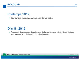 ROADMAP



Printemps 2012
  Démarrage expérimentation en interbancaire




D’ici fin 2012
  Ouverture des services de paiement de factures en un clic sur les solutions
   web banking, mobile banking, … des banques




                                                                       |   23/02/2012   |   33
 
